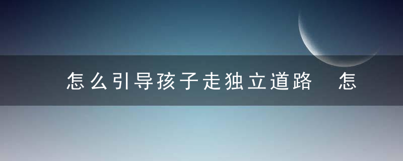 怎么引导孩子走独立道路 怎样引导孩子独立走路